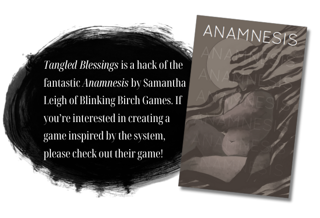 Tangled Blessings is a hack of the fantastic Anamnesis by Samantha Leigh of Blinking Birch Games. If you’re interested in creating a game inspired by the system, please check out their game!