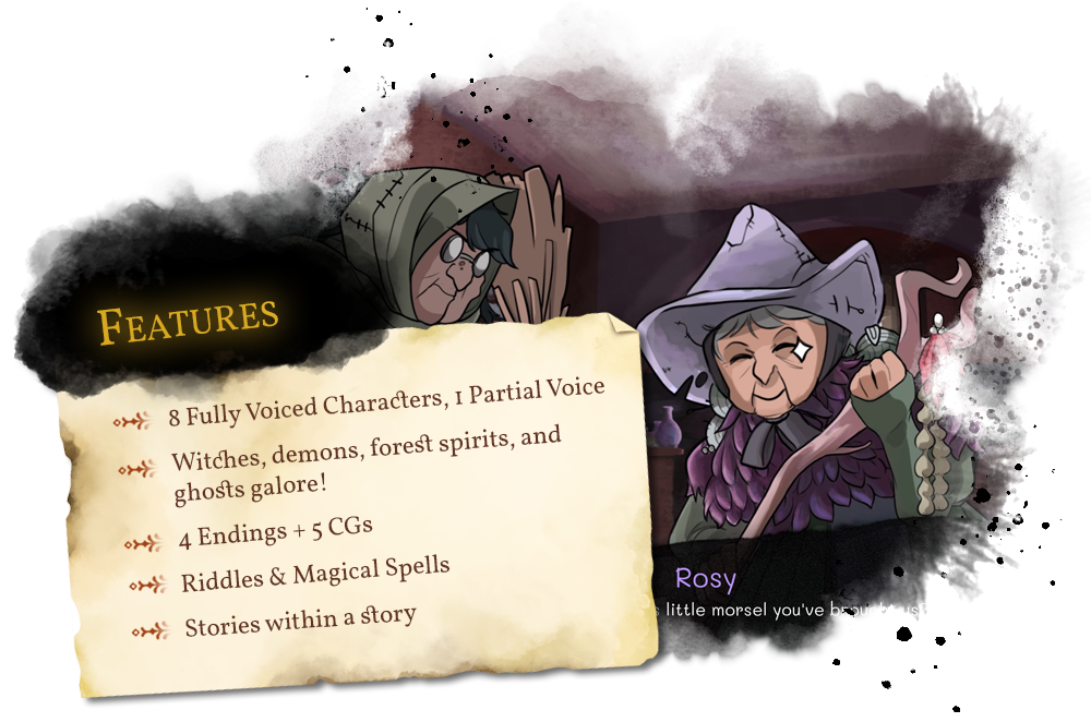 Features. 8 Fully Voiced Characters, 1 Partial Voice. Witches, demons, forest spirits, and ghosts galore! 4 Endings & 5 CGs. Riddles & Magical Spells. Stories within a story.