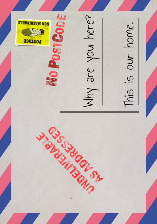 A plain postcard with a stamp saying "Undeliverable as addressed" and "No Post Code" and the written text "Why are you here? This is our home." There is also a yellow feather stamp that says "Non Machineable"