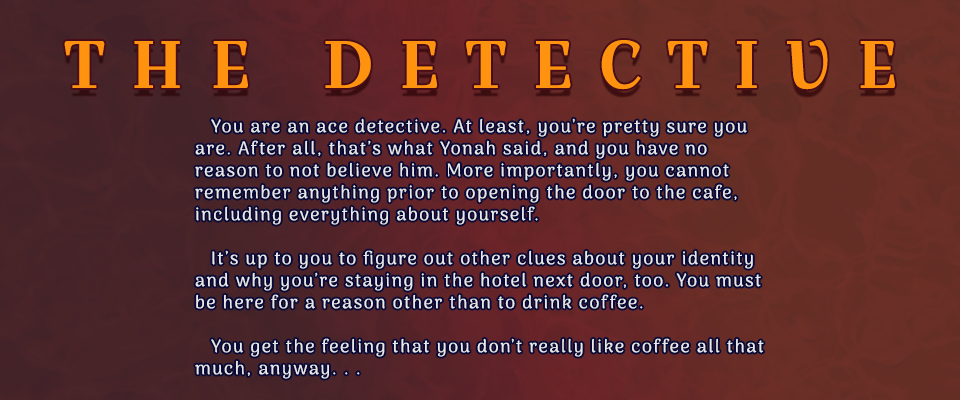 The Detective: You are an ace detective. At least, you’re pretty sure you are. After all, that’s what Yonah said, and you have no reason to not believe him. More importantly, you cannot remember anything prior to opening the door to the cafe, including everything about yourself.It’s up to you to figure out other clues about your identity and why you’re staying in the hotel next door, too. You must be here for a reason other than to drink coffee. You get the feeling that you don’t really like coffee all that much, anyway. . .