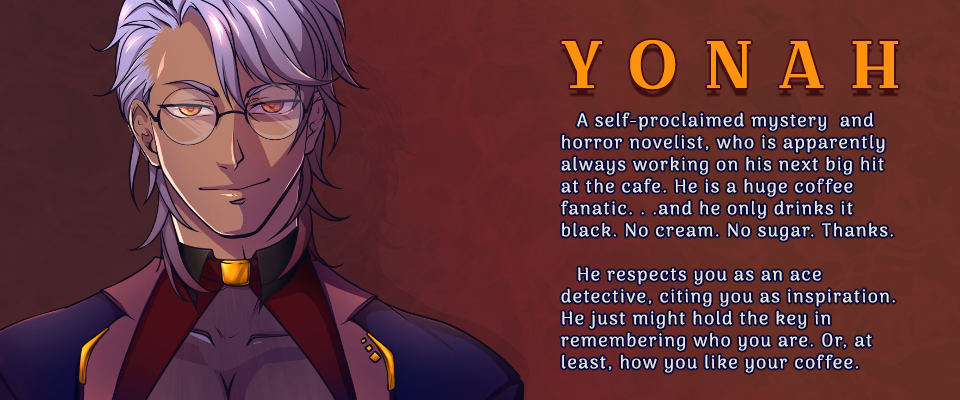 Yonah: A self-proclaimed mystery  and horror novelist, who is apparently always working on his next big hit at the cafe. He is a huge coffee fanatic. . .and he only drinks it black. No cream. No sugar. Thanks. He respects you as an ace detective, citing you as inspiration. He just might hold the key in remembering who you are. Or, at least, how you like your coffee.