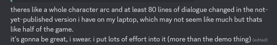 theres like a whole character arc and at least 80 lines of dialogue changed in the not-yet-published version i have on my laptop, which may not seem like much but thats like half of the game. it’s gonna be great, i swear. i put lots of effort into it (more than the demo thing)