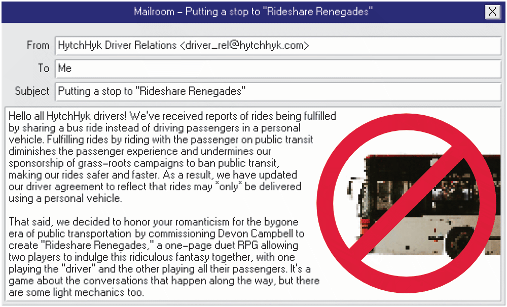 An email app window with an email from HytchHyk driver relations to you. The subject: Putting a stop to rideshare renegades. The text: Hello all HytchHyk drivers! We’ve received reports of rides being fulfilled by sharing a bus ride instead of driving passengers in a personal vehicle. Fulfilling rides by riding with the passenger on public transit diminishes the passenger experience and undermines our sponsorship of grass-roots campaigns to ban public transit, making our rides safer and faster. As a result, we have updated our driver agreement to reflect that rides may *only* be delivered using a personal vehicle. That said, we decided to honor your romanticism for the bygone era of public transportation by commissioning Devon Campbell to create Rideshare Renegades, a one-page duet RPG allowing two players to indulge this ridiculous fantasy together, with one playing the driver and the other playing all their passengers. It’s a game about the conversations that happen along the way, but there are some light mechanics too.