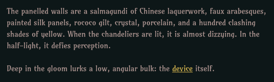 A screenshot of a text-based game. It reads: "The panelled walls are a salmagundi of Chinese laquerwork, faux arabesques, painted silk panels, rococo gilt, crystal, porcelain, and a hundred clashing shades of yellow. When the chandeliers are lit, it is almost dizzying. In the half-light, it defies perception. Deep in the gloom lurks a low, angular bulk: the device itself."