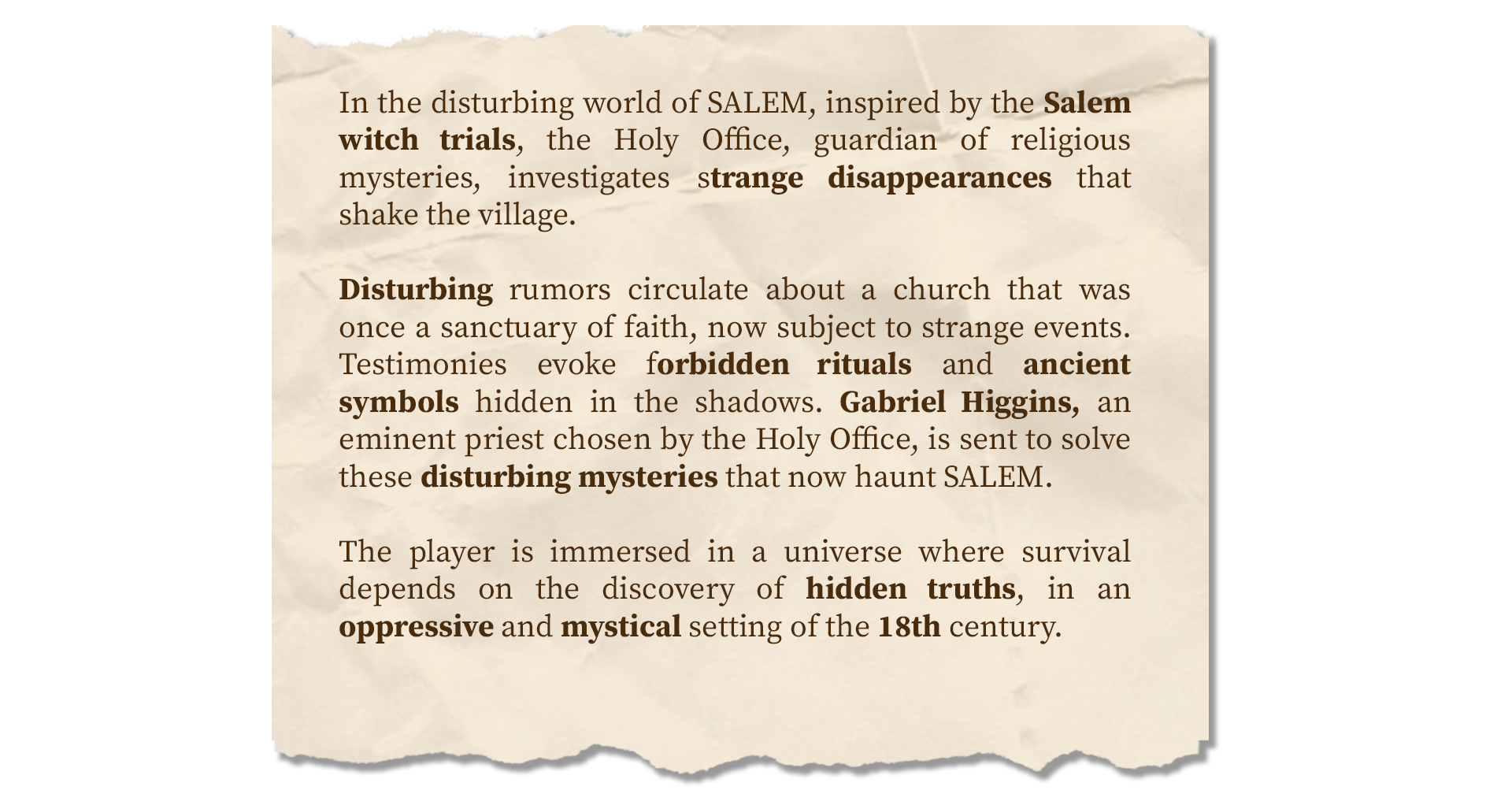 Texte = In the disturbing world of SALEM, inspired by the Salem witch trials, the Holy Office, guardian of religious mysteries, investigates strange disappearances that shake the village. Disturbing rumors circulate about a church that was once a sanctuary of faith, now subject to strange events. Testimonies evoke forbidden rituals and ancient symbols hidden in the shadows. Gabriel Higgins, an eminent priest chosen by the Holy Office, is sent to solve these disturbing mysteries that now haunt SALEM. The player is immersed in a universe where survival depends on the discovery of hidden truths, in an oppressive and mystical setting of the 18th century.