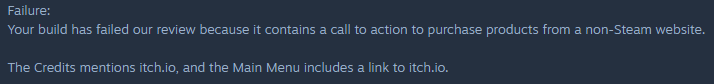 Failure: Your build has failed our review because it contains a call to action to purchase products from a non-Steam website. The Credits mentions itch.io, and the Main Menu includes a link to itch.io.