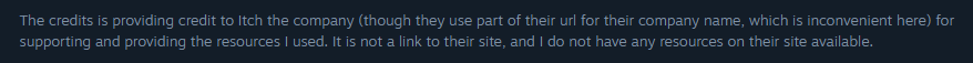 The credits is providing credit to Itch the company (though they use part of their url for their company name, which is inconvenient here) for supporting and providing the resources I used. It is not a link to their site, and I do not have any resources on their site available.