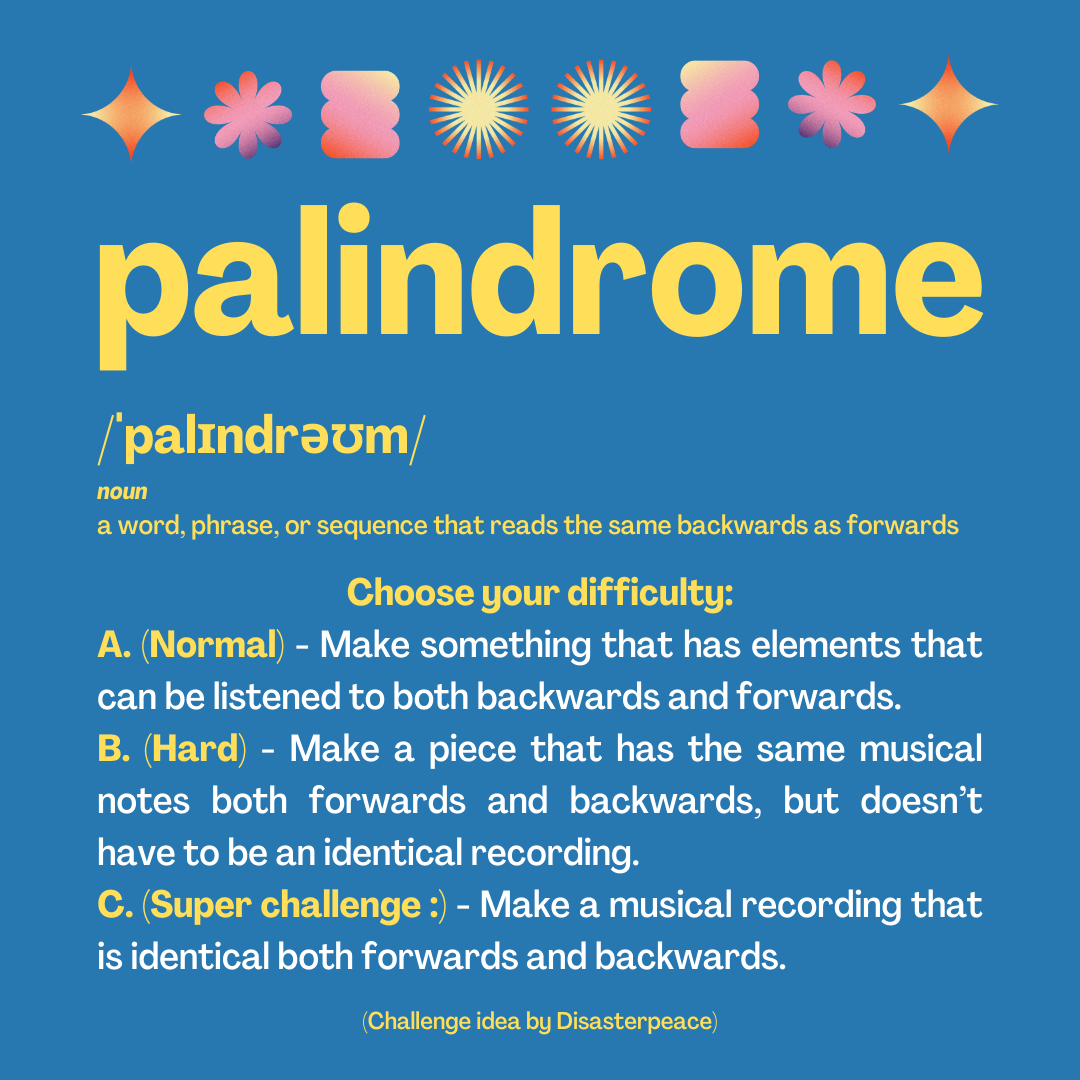 palindrome /ˈpalɪndrəʊm/ noun a word, phrase, or sequence that reads the same backwards as forwards Choose your difficulty: A. (Normal) - Make something that has elements that can be listened to both backwards and forwards. B. (Hard) - Make a piece that has the same musical notes both forwards and backwards, but doesn’t have to be an identical recording. C. (Super challenge :) - Make a musical recording that is identical both forwards and backwards. (Challenge idea by Disasterpeace)