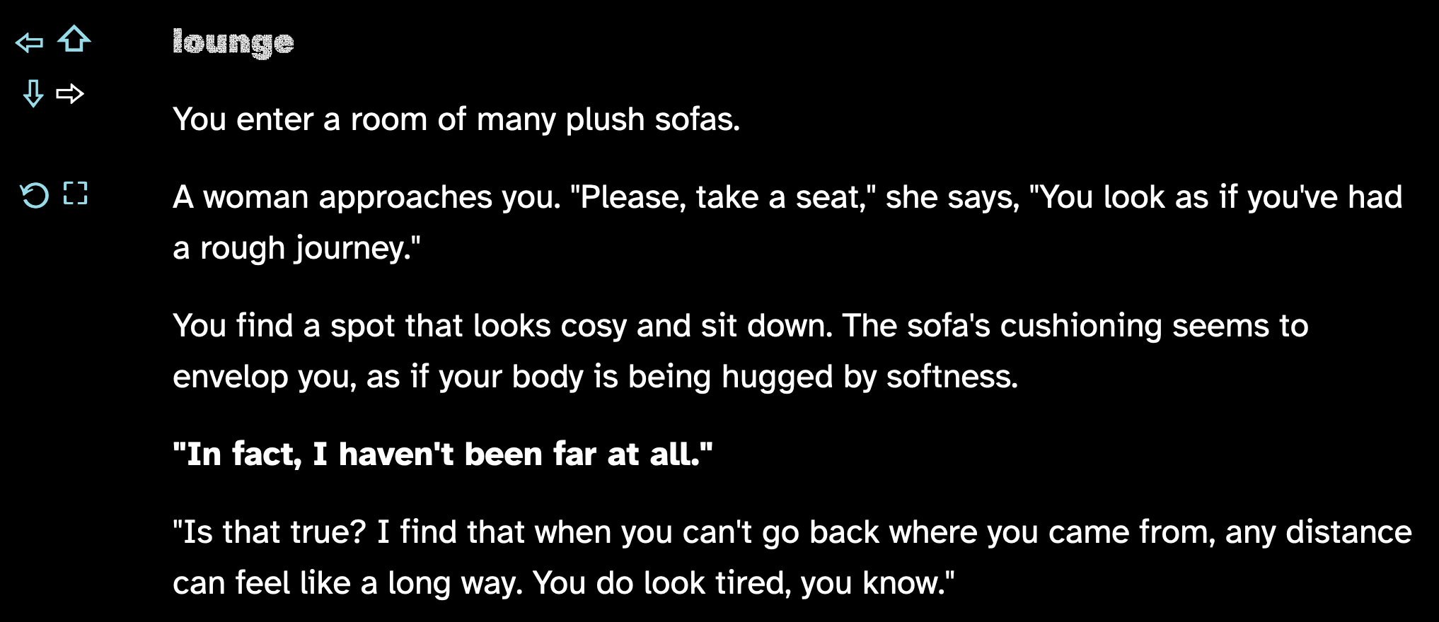 You enter a room of many plush sofas. A woman approaches you. "Please, take a seat," she says, "You look as if you've had a rough journey." You find a spot that looks cosy and sit down. The sofa's cushioning seems to envelop you, as if your body is being hugged by softness. "In fact, I haven't been far at all." "Is that true? I find that when you can't go back where you came from, any distance can feel like a long way. You do look tired, you know."