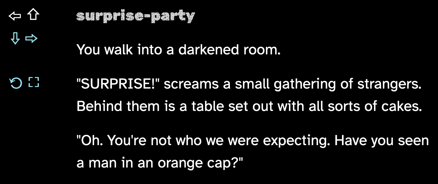 You walk into a darkened room. "SURPRISE!" screams a small gathering of strangers. Behind them is a table set out with all sorts of cakes. "Oh. You're not who we were expecting. Have you seen a man in an orange cap?"