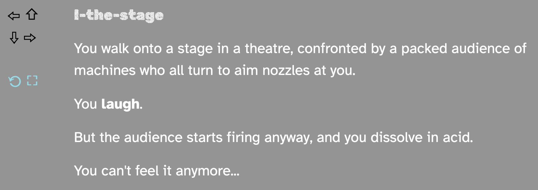 You walk onto a stage in a theatre, confronted by a packed audience of machines who all turn to aim nozzles at you. You laugh. But the audience starts firing anyway, and you dissolve in acid. You can't feel it anymore...