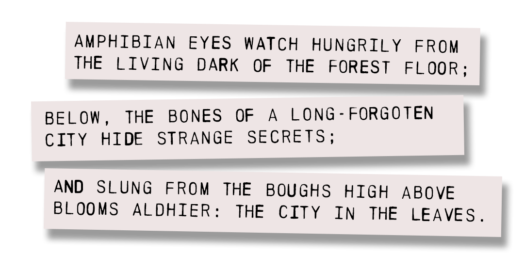 Amphibian eyes watch hungrily from the living dark of the forest floor; below, the bones of a long-forgotten city hide strange secrets; and slung from the boughs high above blooms Aldhier: The City in the Leaves