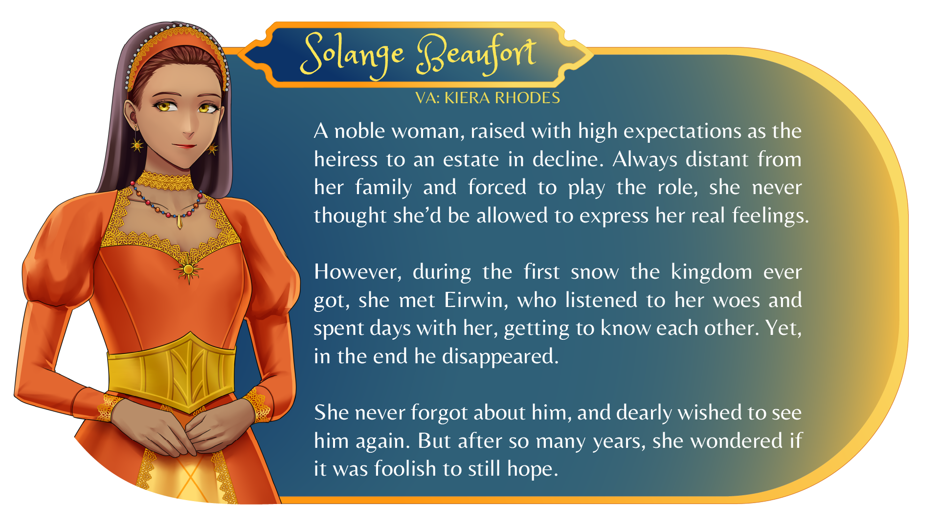 Character Card (Solange Beaufort, VA: Kiera Rhodes): A noble woman, raised with high expectations as the heiress to an estate in decline. Always distant from her family and forced to play the role, she never thought she'd be allowed to express her real feelings. However, during the first snow the kingdom ever got, she met Eirwin, who listened to her woes and spent days with her, getting to know each other. Yet, in the end, he disappeared. She never forgot about him, and dearly wished to see him again. But after so many years, she wondered if it was foolish to still hope.