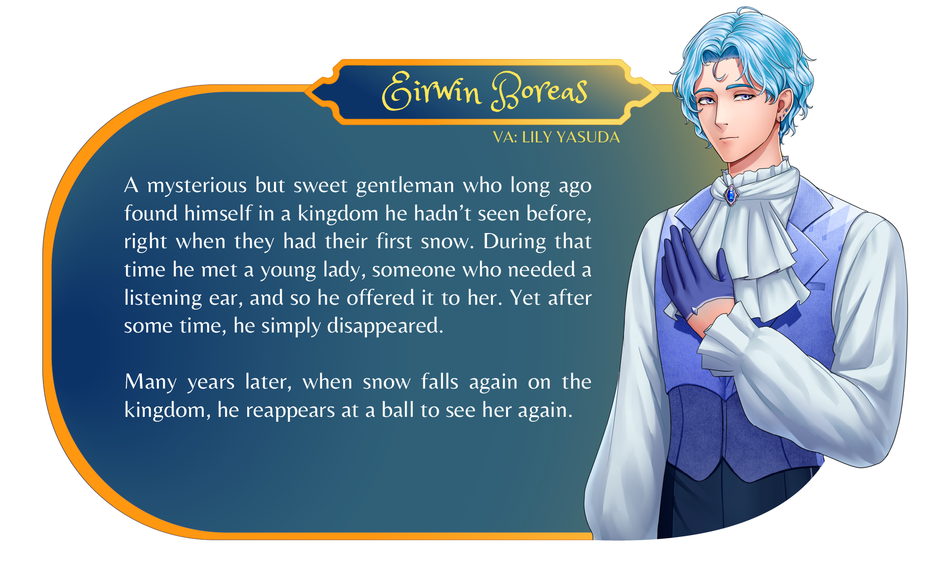 Character Card (Eirwin Boreas, VA: Lily Yasuda): A mysterious but sweet gentleman who long ago found himself in a kingdom he hadn't seen before, right when they had their first snow. During that time he met a young lady, someone who needed a listening ear, and so he offered it to her. Yet after some time, he simply disappeared. Many years later, when snow falls again on the kingdom, he reappears at a ball to see her again.