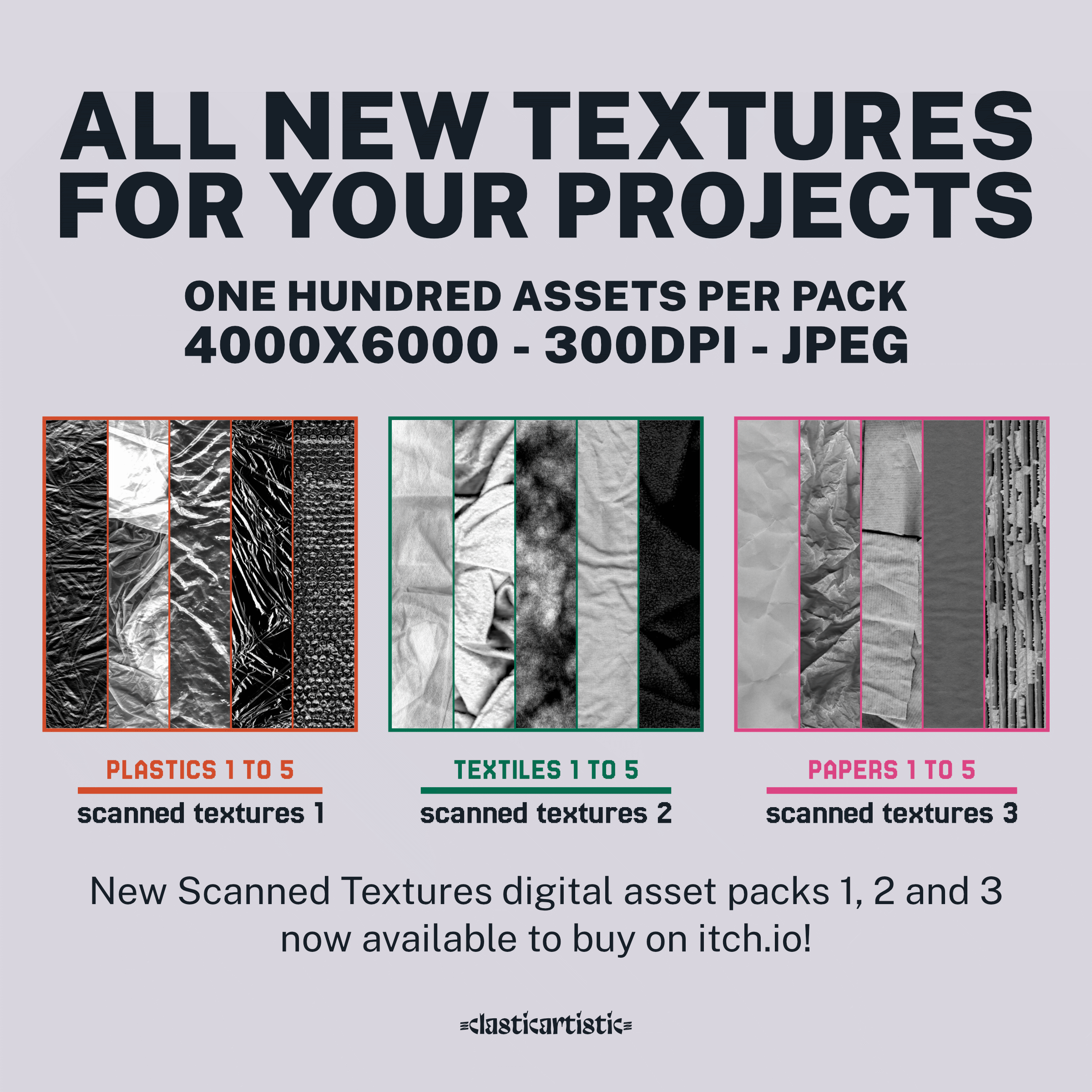 Advert for scanned textures 1, 2 and 3. Top text: ALL NEW TEXTURES FOR YOUR PROJECTS, ONE HUNDRED ASSETS PER PACK, 4000×6000 – 300DPI – JPEG | Middle row left: Image of five plastic textures with Plastics 1 to 5 and Scanned Textures 1 below. | Middle row middle: Image of five textile textures with Textiles 1 to 5 and Scanned Textures 2 below. | Middle row bottom: Image of five paper textures with Papers 1 to 5 and Scanned Textures 2 below. | Bottom text: New Scanned Textures digital asset packs 1, 2 and 3 now available to buy on itch.io | Footer: Clasticartistic