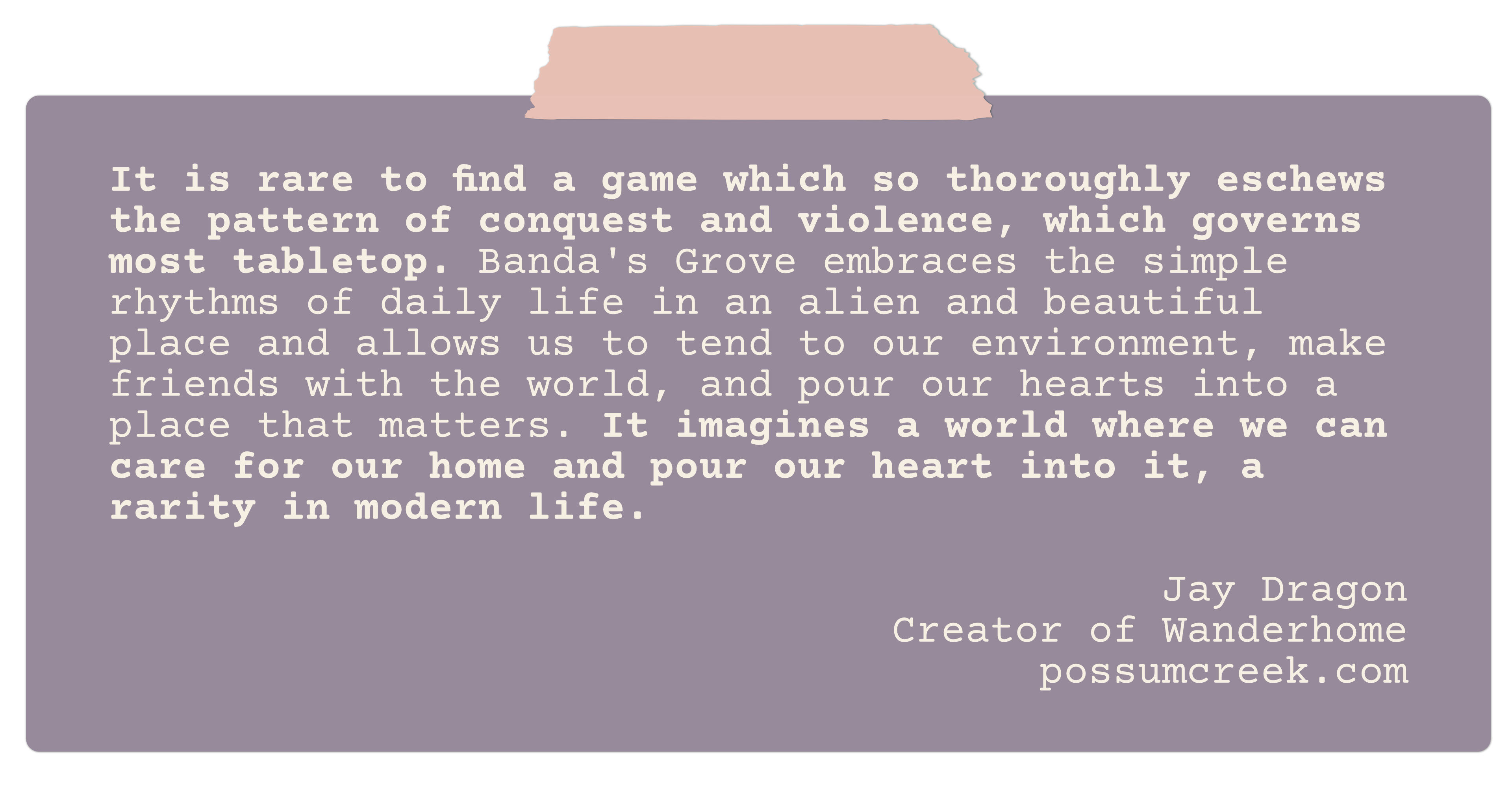 It is rare to find a game which so thoroughly eschews the pattern of conquest and violence, which governs most tabletop. <strong>Banda's Grove embraces the simple rhythms of daily life in an alien and beautiful place</strong> and allows us to tend to our environment, make friends with the world, and pour our hearts into a place that matters. It imagines a world where we can care for our home and pour our heart into it, a rarity in modern life. Jay Dragon Creator of Wanderhome possumcreek.com