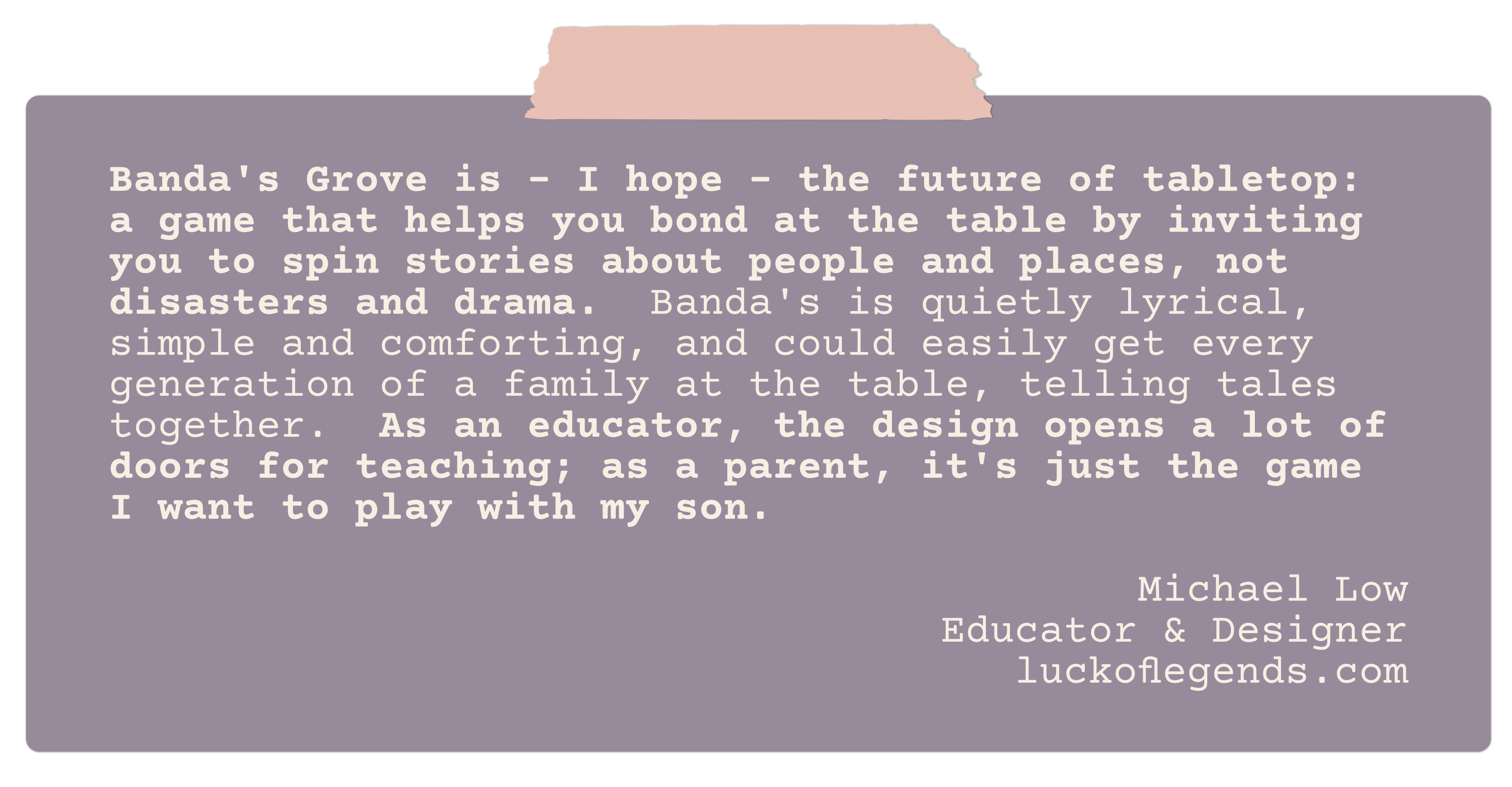 Banda's Grove is - I hope - the future of tabletop: a game that helps you bond at the table by inviting you to spin stories about people and places, not disasters and drama.  Banda's is quietly lyrical, simple and comforting, and could easily get every generation of a family at the table, telling tales together.  As an educator, the design opens a lot of doors for teaching; as a parent, it's just the game I want to play with my son.
Michael Low
Educator & Designer
luckoflegends.com