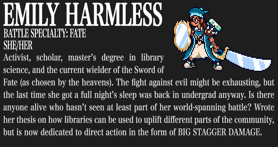 Emily Harmless. Battle Specialty: Fate. She/her. Activist, scholar, master's degree in library science, and the current wielder of the Sword of Fate (as chosen by the heavens). The fight against evil might be exhausting, but the last time she got a full night's sleep was back in undergrad anyway. Is there anyone alive who hasn't seen at least part of her world-spanning battle? Wrote her thesis on how libraries can be used to uplift different parts of the community, but is now dedicated to direct action in the form of BIG STAGGER DAMAGE.