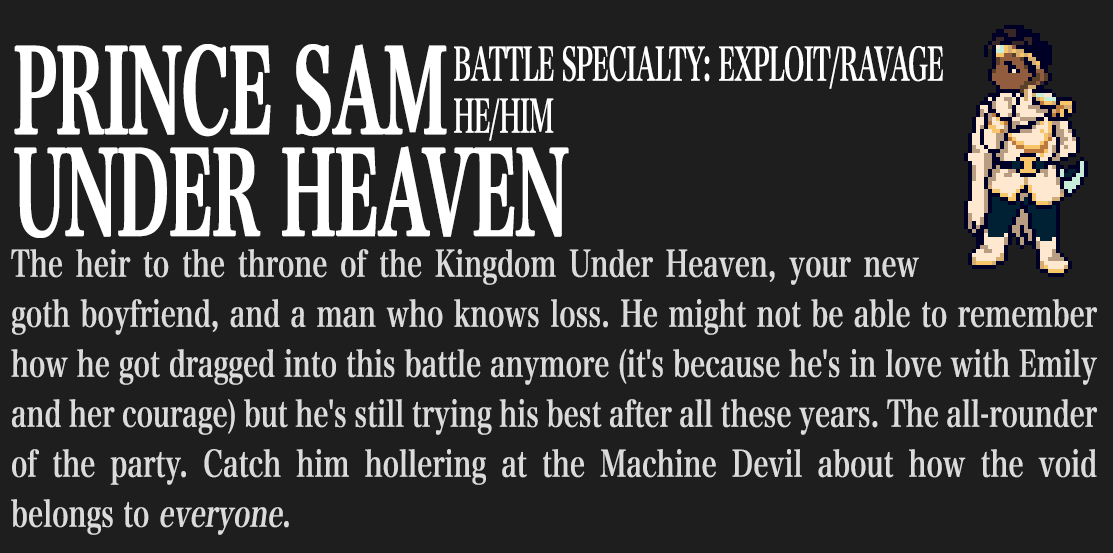 Prince Sam Under Heaven. Battle Specialty: Exploit/Ravage. He/him. The heir to the throne of the Kingdom Under Heaven, your new goth boyfriend, and a man who knows loss. He might not be able to remember how he got dragged into this battle anymore (it's because he's in love with Emily and her courage) but he's still trying his best after all these years. The all-rounder of the party. Catch him hollering at the Machine Devil about how the void belongs to EVERYONE.