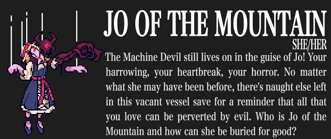 Jo of the Mountain. She/her. The Machine Devil still lives on in the guise of Jo! Your harrowing, your heartbreak, your horror. No matter what she may have been before, there's naught else left in this vacant vessel save for a reminder that all that you love can be perverted by evil. Who is Jo of the Mountain and how can she be buried for good?