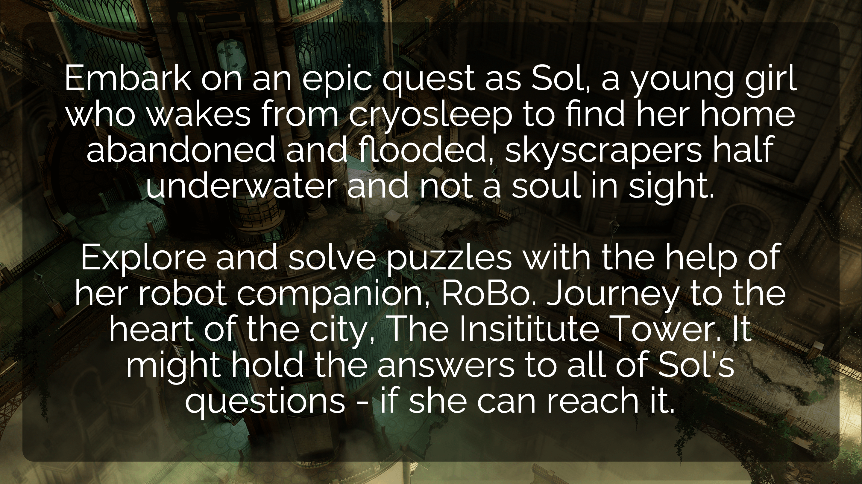 Embark on an epic quest as Sol, a young girl who wakes from cryosleep to find her home abandoned and flooded, skyscrapers half underwater and not a soul in sight.  Explore and solve puzzles with the help of her robot companion, RoBo. Journey to the heart of the city, The Insititute Tower. It might hold the answers to all of Sol's questions - if she can reach it.