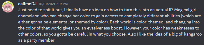 Discord message from callmeDJ on October 1st, 2021, which says the following. Just need to spit it out, I finally have an idea on how to turn this into an actual IP. Magical girl chameleon who can change her color to gain access to completely different abilities (which are either gonna be elemental or themed by color). Each world is color-themed, and changing into the color of that world gives you an evasiveness boost. However, your color has weaknesses to other colors, so you gotta be careful in what you choose. Also I like the idea of a big ol' kangaroo as a party member