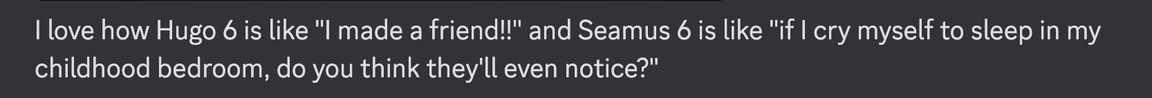 A screenshot reading, "I love how Hugo 6 is like "I made a friend!!" and Seamus 6 is like "if I cry myself to sleep in my childhood bedroom, do you think they'll even notice?""