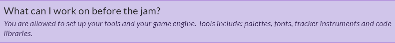 What can I work on before the jam? You are allowed to set up your tools and your game engine. Tools include: palettes, fonts, tracker instruments and code libraries.