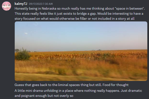 A Discord post by callmeDJ which reads as follows: 'Honestly being in Nebraska so much really has me thinking about space in between. This state really feels like it just exists to bridge a gap. Would be interesting to have a story focused on what would otherwise be filler or not included in a story at all. Guess that goes back to the liminal spaces thing but still. Food for thought. A little mini drama unfolding in a place where nothing really happens. Just dramatic and poignant enough but not overly so.'