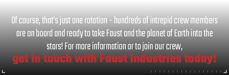 Of course, that's just one rotation - hundreds of intrepid crew members are on board and ready to take Faust and the planet of Earth into the stars! For more information or to join our crew, get in touch with Faust Industries today!
