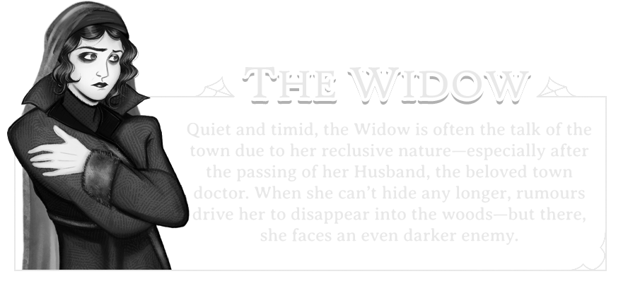 Character Card (The Widow): Quiet and timid, the Widow is often the talk of the town due to her reclusive nature―especially adter the passing of her Husband, the beloved town doctor. When she can't hide any longer, rumours drive her to disappear into the woods―but there, she faces an even darker enemy.