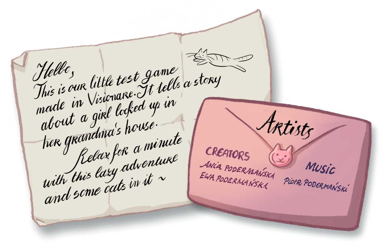 Hello, 
This is our little test game made in Visionare. It tells a story about a girl locked up in her grandma's house. Relax for a minute with this lazy adventure and some cats in it~
Creators:
Ania Podermanska,
Ewa Podermanska,
Music:
Piotr Podermanski