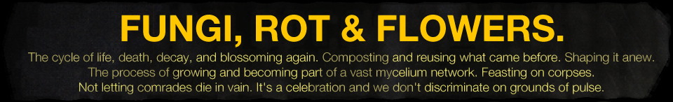 jam theme image - FUNGI, ROT & FLOWERS. DESCRIPTION: The cycle of life, death, decay, and blossoming again. Composting and reusing what came before. Shaping it anew. The process of growing and becoming part of a vast mycelium network. Feasting on corpses. Not letting comrades die in vain. It's a celebration and we don't discriminate on grounds of pulse. jam theme image - FUNGI, ROT & FLOWERS. DESCRIPTION: The cycle of life, death, decay, and blossoming again. Composting and reusing what came before. Shaping it anew. The process of growing and becoming part of a vast mycelium network. Feasting on corpses. Not letting comrades die in vain. It's a celebration and we don't discriminate on grounds of pulse.