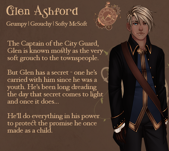 Glen Ashford. The Captain of the City Guard, Glen is known mostly as the very soft grouch to the townspeople. But Glen has a secret - one he's carried with him since he was a youth. He's been long dreading the day that secret comes to light and once it does. He'll do everything in his power to protect the promise he once made as a child.