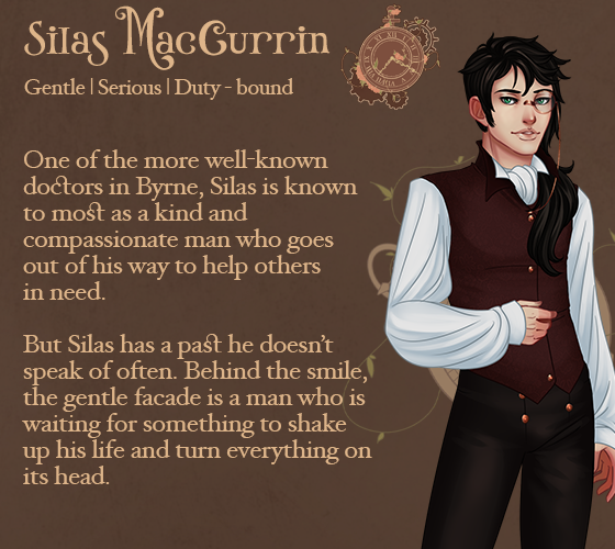 Silas MacCurrin. One of the more well-known doctors in Byrne, Silas is known to most as a kind and compassionate man who goes out of his way to help others in need. But Silas has a past he doesn't speak of often. Behind the smile, the gentle facade is a man who is waiting for something to shake up his life and turn everything on its head.