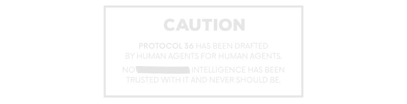 CAUTION Protocol 36 has been drafted by human Agents for human Agents. No [REDACTED] Intelligence has been trusted with it and never should be.