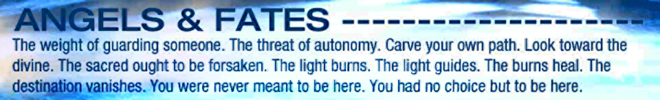 ANGELS & FATES - The weight of guarding someone. The threat of autonomy. Carve your own path. Look toward the divine. The sacred ought to be forsaken. The light burns. The light guides. The burns heal. The destination vanishes. You were never meant to be here. You had no choice but to be here.