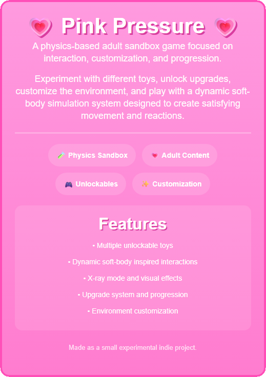 Pink Pressure is a physics-based adult sandbox game focused on soft-body interactions, unlockable toys, customization, and progression systems. The game features dynamic liquid-inspired physics, X-ray visual effects, environment customization, and multiple interactive toys.