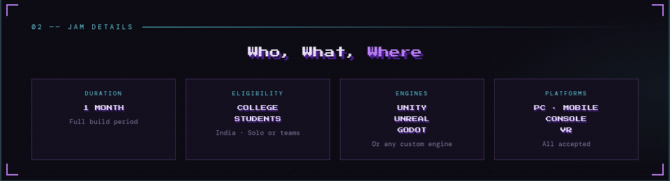 02  Jam Details      Duration: 1 Month &mdash; full build period     Eligibility: College students across India &mdash; solo or in teams     Engines: Unity · Unreal · Godot · or any custom engine     Platforms: PC · Mobile · Console · VR &mdash; all accepted