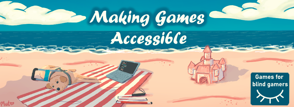 The heading "Making Games Accessible" is written on the sky and a calm ocean, arriving to the shore of a beach lighted by the morning sun. A sandcastle was built on the sand to the right. On the left and freshened under a beach umbrella's shadow, a harnessed guide dog lays on a striped towel, along with a folded white cane and a laptop open on a coding program. On the bottom right, the Games for Blind Gamers logo. The heading "Making Games Accessible" is written on the sky and a calm ocean, arriving to the shore of a beach lighted by the morning sun. A sandcastle was built on the sand to the right. On the left and freshened under a beach umbrella's shadow, a harnessed guide dog lays on a striped towel, along with a folded white cane and a laptop open on a coding program. On the bottom right, the Games for Blind Gamers logo.