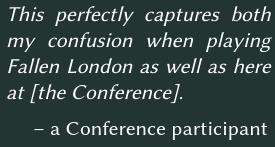 This perfectly captures both my confusion when playing Fallen London as well as here at [the Conference].  – a Conference participant
