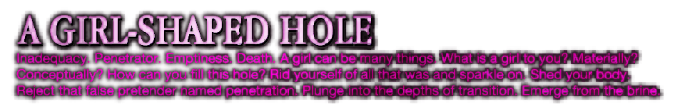 A GIRL-SHAPED HOLE - Inadequacy. Penetrator. Emptiness. Death. A girl can be many things. What is a girl to you? Materially? Conceptually? How can you fill this hole? Rid yourself of all that was and sparkle on. Shed your body. Reject that false pretender named penetration. Plunge into the depths of transition. Emerge from the brine. A GIRL-SHAPED HOLE - Inadequacy. Penetrator. Emptiness. Death. A girl can be many things. What is a girl to you? Materially? Conceptually? How can you fill this hole? Rid yourself of all that was and sparkle on. Shed your body. Reject that false pretender named penetration. Plunge into the depths of transition. Emerge from the brine.