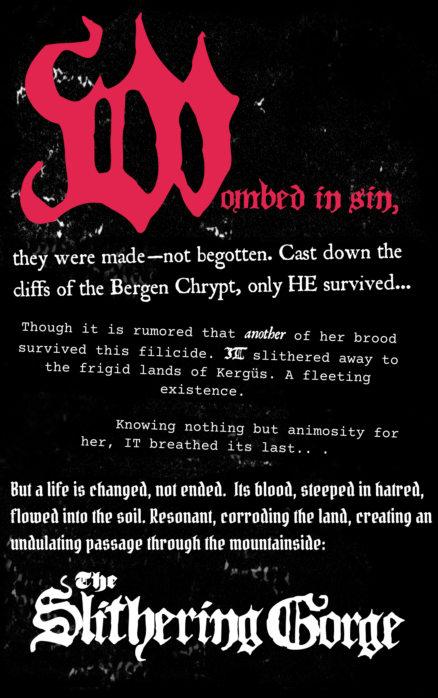 Text: "WOMBED IN SIN, they were made—not begotten. Cast down the cliffs of the Bergen Chrypt, only HE survived...  Though it is rumored another of her brood survived this filicide. IT slithered away to the frigid lands of Kergüs. A fleeting existence. Knowing nothing but animosity for her, IT breathed its last.  But a life is changed, not ended. Its blood, steeped in hatred, flowed into the soil. Resonant, corroding the land, creating an undulating passage through the mountainside: The Slithering Gorge."