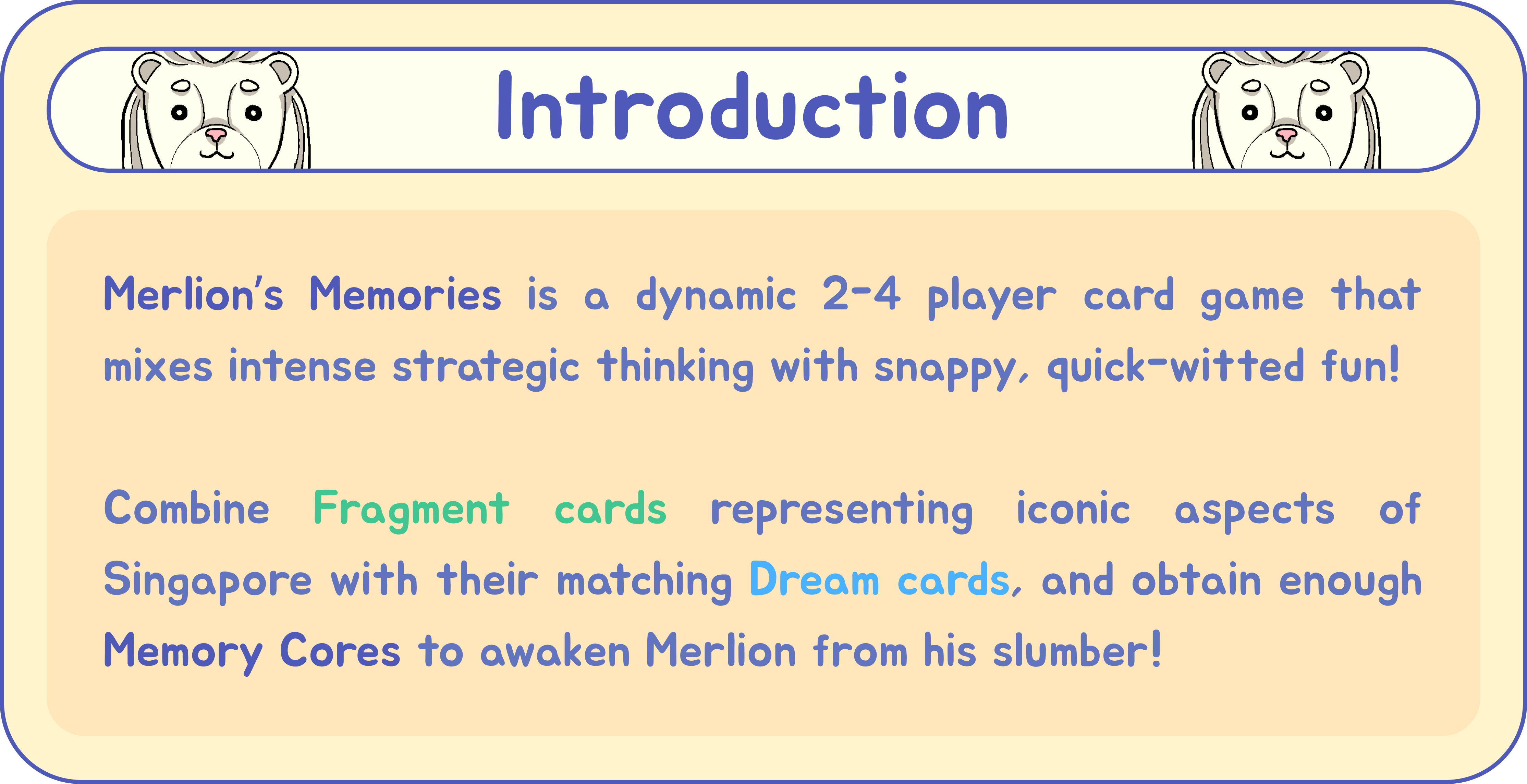 Introduction: Merlion’s Memories is a dynamic 2-4 player card game that mixes intense strategic thinking with snappy, quick-witted fun! Combine Fragment cards representing iconic aspects of Singapore with their matching Dream cards, and obtain enough Memory Cores to awaken Merlion from his slumber!