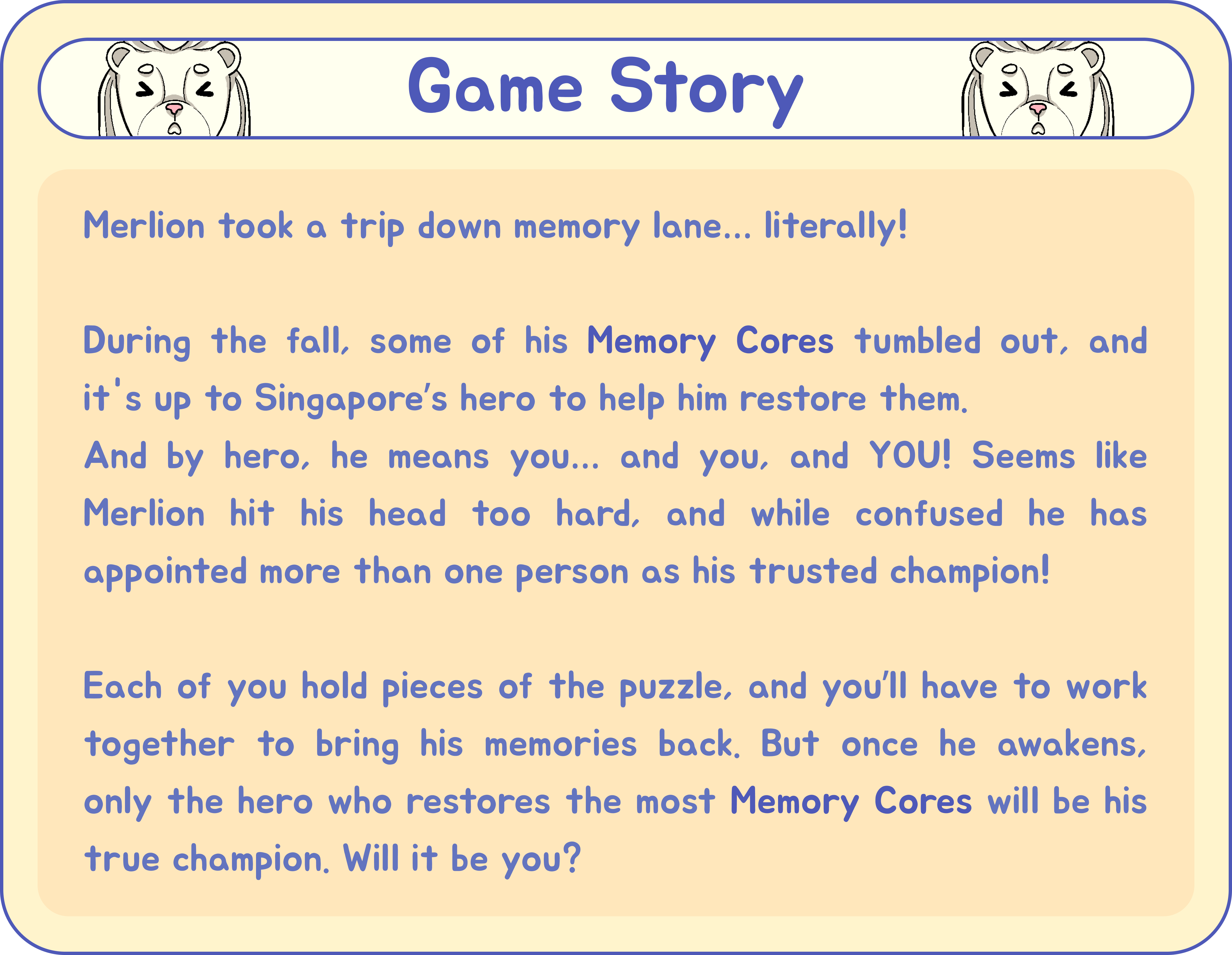 Game Story: Merlion took a trip down memory lane… literally! During the fall, some of his Memory Cores tumbled out, and it's up to Singapore’s hero to help him restore them. And by hero, he means you… and you, and YOU! Seems like Merlion hit his head too hard, and while confused he has appointed more than one person as his trusted champion! Each of you hold pieces of the puzzle, and you’ll have to work together to bring his memories back. But once he awakens, only the hero who restores the most Memory Cores will be his true champion. Will it be you?