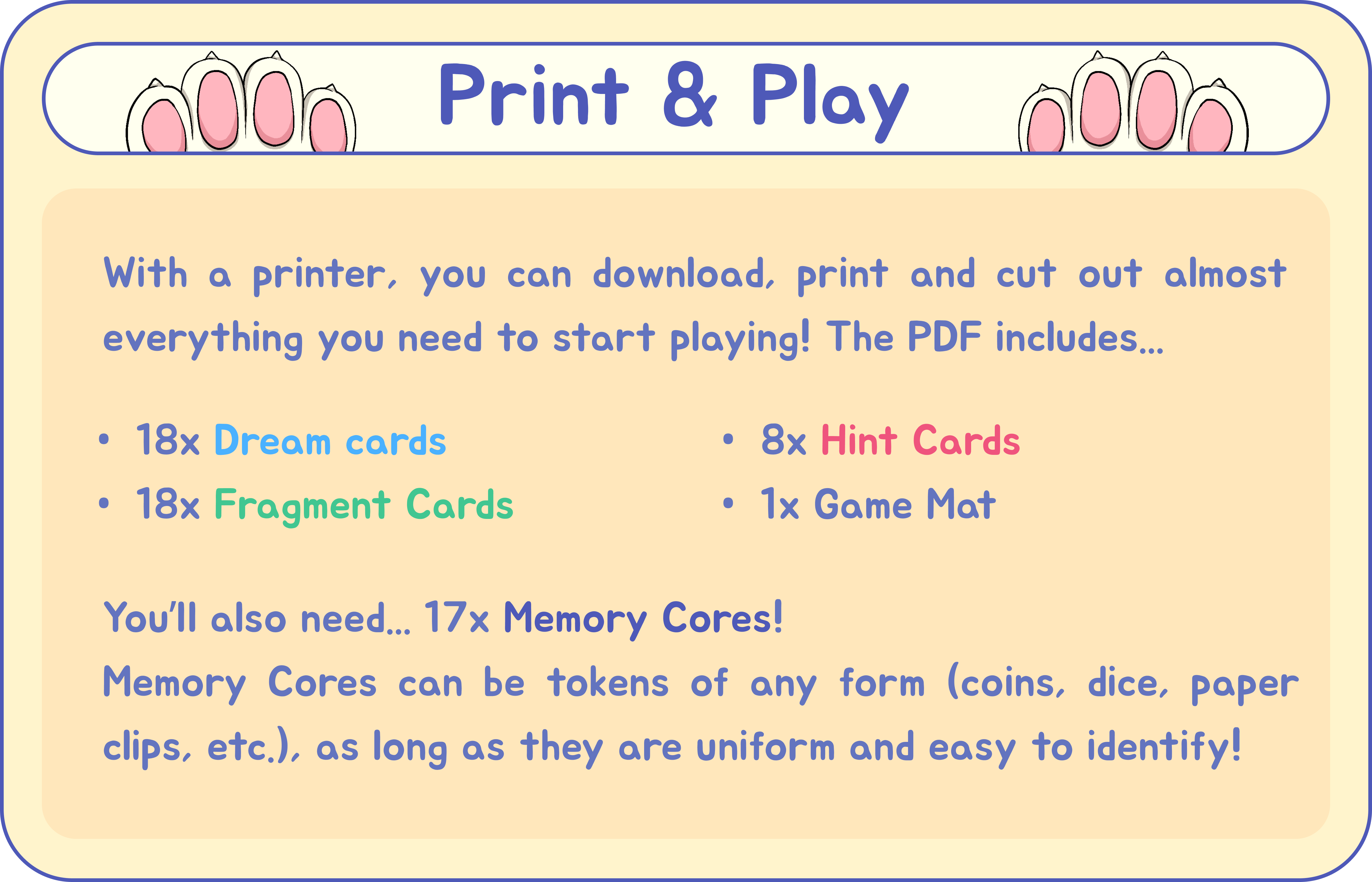 Print & Play: With a printer, you can download, print and cut out almost everything you need to start playing! The PDF includes... 18 Dream cards, 18 Fragment cards, 8 Hint cards, and 1 Game Mat. You'll also need... 17 Memory Cores! Memory Cores can be tokens of any form (coins, dice, paper clips, etc.), as long as they are uniform and easy to identify!