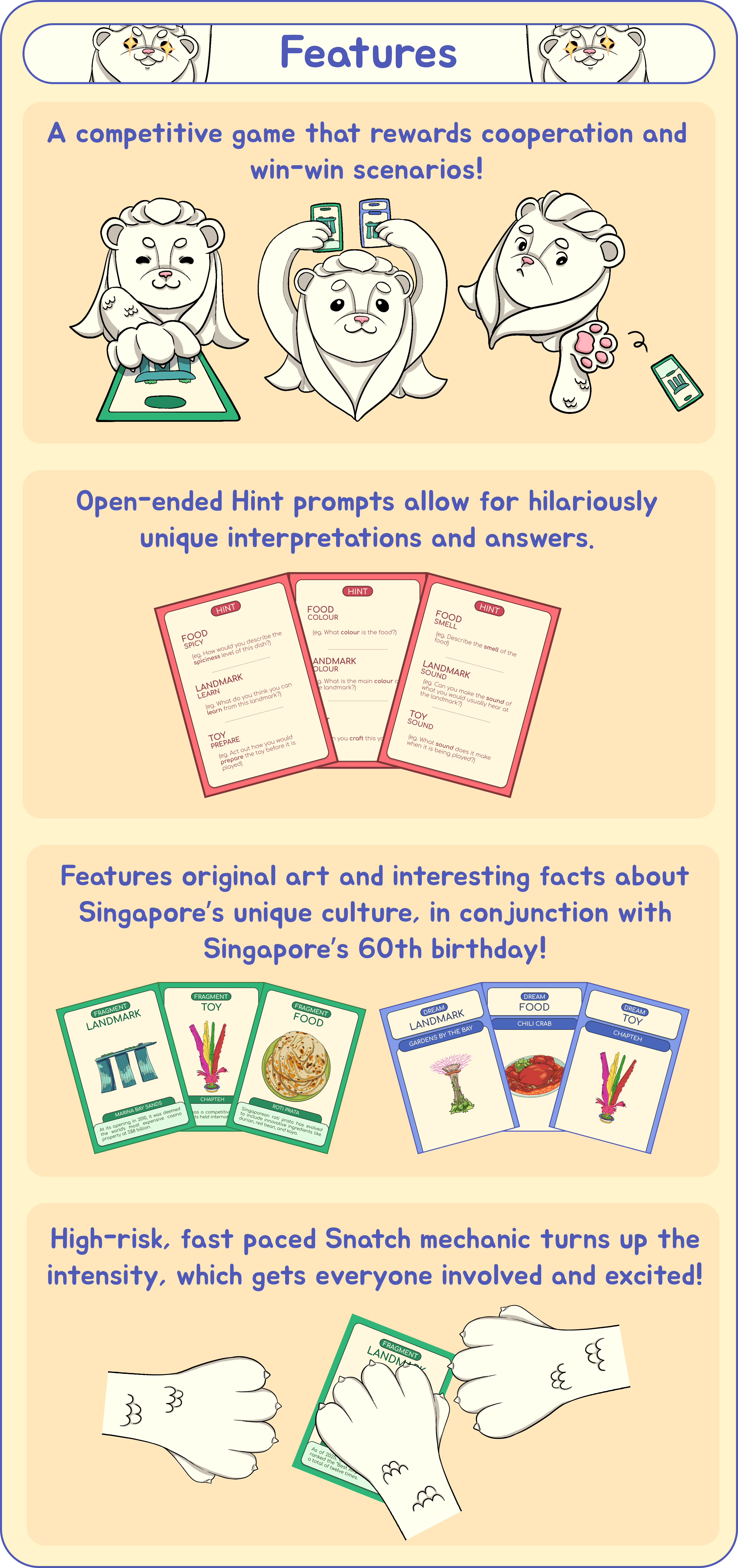 Features: 1) A Competitive game that rewards cooperation and win-win scenarios! 2) Open ended Hint prompts allow for hilariously unique interpretations and answers. 3) Features original art and interesting facts about Singapore's unique culture, in conjunction with Singapore's 60th birthday! 4) High-risk and fast paced Snatch mechanic turns up the intensity, while getting everyone involved and excited!