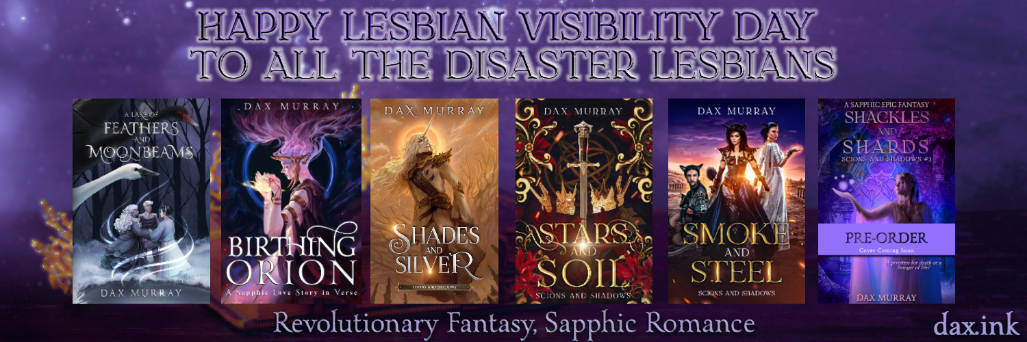 Happy Lesbian Visibility Day To All the Disaster Lesbians. A row of book covers including A Lake of Feathers and Moonbeams, Birthing Orion, Shades and Silver, Stars and Soil, Smoke and Steel, Shackles and Shards. Revolutionary Fantasy, Sapphic Romance. 