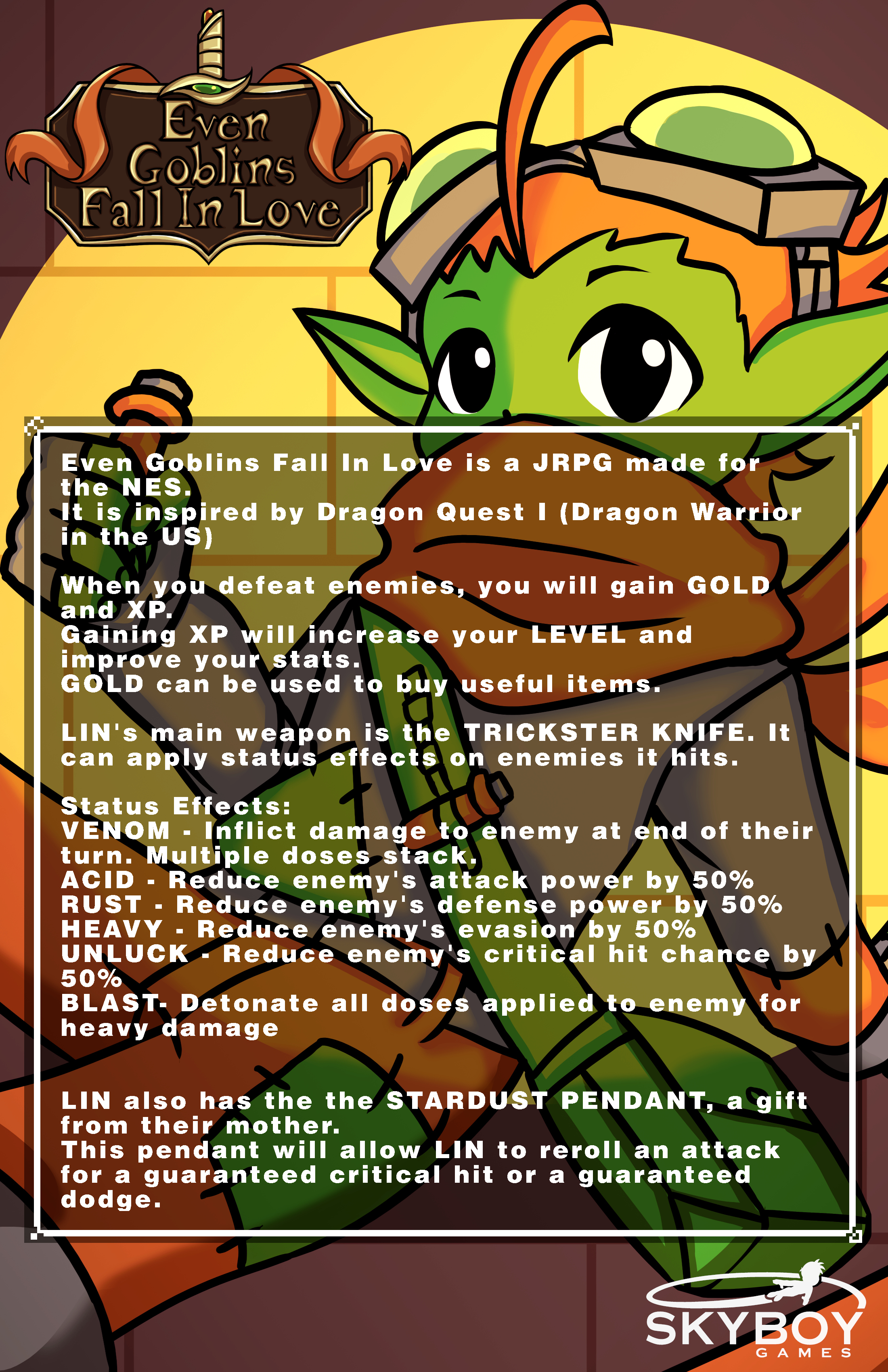 Even Goblins Fall In Love is a JRPG made for the NES. It is inspired by Dragon Quest I (Dragon Warrior in the US)  When you defeat enemies, you will gain GOLD and XP. Gaining XP will increase your LEVEL and improve your stats. GOLD can be used to buy useful items.  LIN's main weapon is the TRICKSTER KNIFE. It can apply status effects on enemies it hits.  Status Effects: VENOM - Inflict damage to enemy at end of their turn. Multiple doses stack. ACID - Reduce enemy's attack power by 50% RUST - Reduce enemy's defense power by 50% SHOCK - Chance for enemy to be stunned and miss turn. HEAVY - Reduce enemy's evasion by 50% UNLUCK - Reduce enemy's critical hit chance by 50% BLAST- Detonate all doses applied to enemy for heavy damage   LIN also has the the STARDUST PENDANT, a gift from their mother. This pendant will allow LIN to reroll an attack for a guaranteed critical hit or a guaranteed dodge.