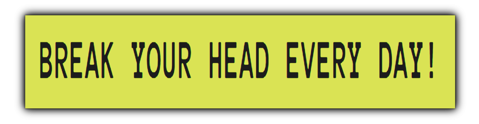 BREAK YOUR HEAD EVERY DAY!